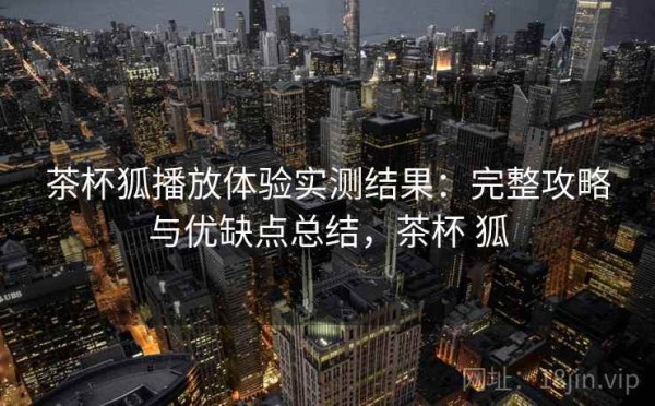 茶杯狐播放体验实测结果：完整攻略与优缺点总结，茶杯 狐