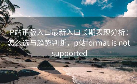 P站正版入口最新入口长期表现分析：怎么选与趋势判断，p站format is not supported