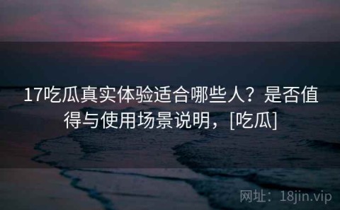 17吃瓜真实体验适合哪些人？是否值得与使用场景说明，[吃瓜]