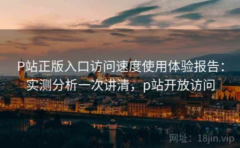 P站正版入口访问速度使用体验报告：实测分析一次讲清，p站开放访问