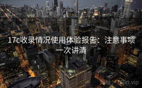17c收录情况使用体验报告：注意事项一次讲清