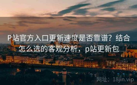 P站官方入口更新速度是否靠谱？结合怎么选的客观分析，p站更新包