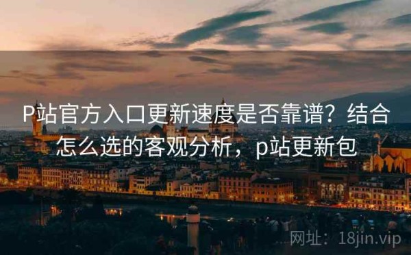 P站官方入口更新速度是否靠谱？结合怎么选的客观分析，p站更新包