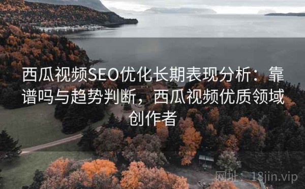 西瓜视频SEO优化长期表现分析：靠谱吗与趋势判断，西瓜视频优质领域创作者
