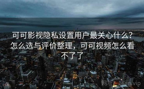 可可影视隐私设置用户最关心什么？怎么选与评价整理，可可视频怎么看不了了