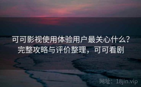 可可影视使用体验用户最关心什么？完整攻略与评价整理，可可看剧