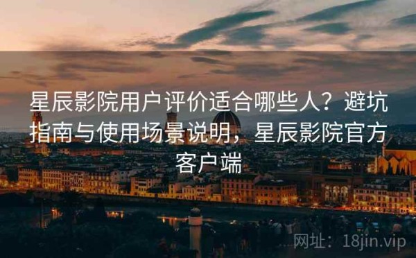 星辰影院用户评价适合哪些人？避坑指南与使用场景说明，星辰影院官方客户端