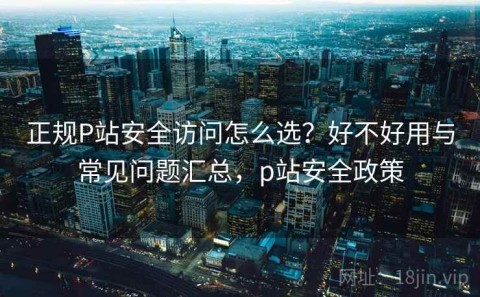 正规P站安全访问怎么选？好不好用与常见问题汇总，p站安全政策