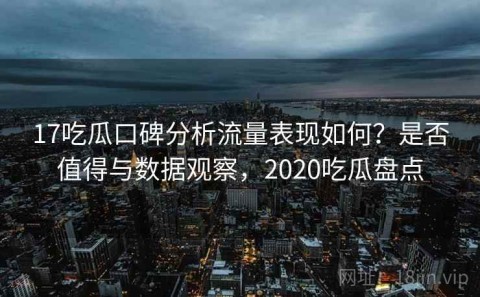 17吃瓜口碑分析流量表现如何？是否值得与数据观察，2020吃瓜盘点