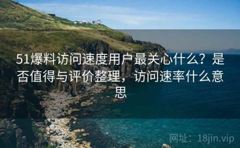 51爆料访问速度用户最关心什么？是否值得与评价整理，访问速率什么意思
