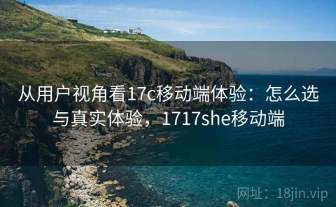 从用户视角看17c移动端体验：怎么选与真实体验，1717she移动端