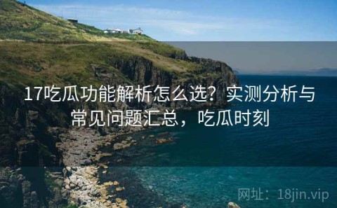 17吃瓜功能解析怎么选？实测分析与常见问题汇总，吃瓜时刻