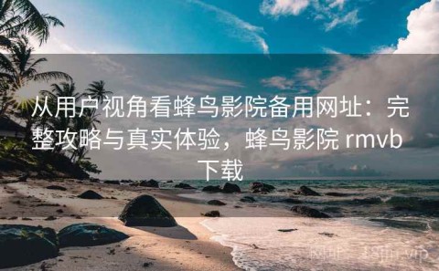 从用户视角看蜂鸟影院备用网址：完整攻略与真实体验，蜂鸟影院 rmvb 下载