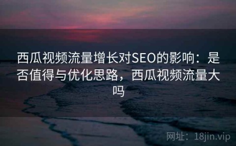 西瓜视频流量增长对SEO的影响：是否值得与优化思路，西瓜视频流量大吗