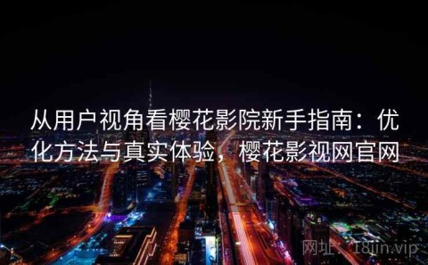从用户视角看樱花影院新手指南：优化方法与真实体验，樱花影视网官网