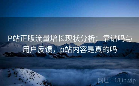 P站正版流量增长现状分析：靠谱吗与用户反馈，p站内容是真的吗