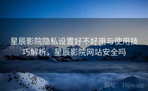 星辰影院隐私设置好不好用与使用技巧解析，星辰影院网站安全吗
