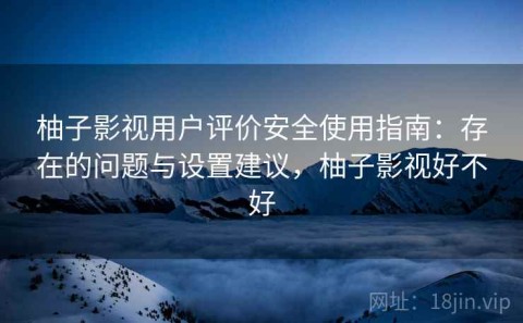 柚子影视用户评价安全使用指南：存在的问题与设置建议，柚子影视好不好