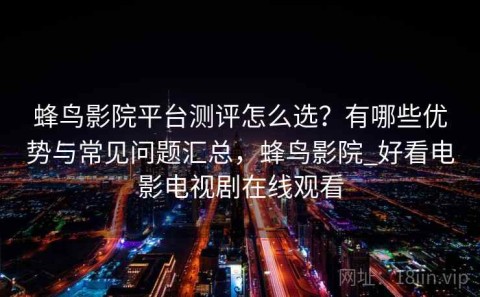 蜂鸟影院平台测评怎么选？有哪些优势与常见问题汇总，蜂鸟影院_好看电影电视剧在线观看