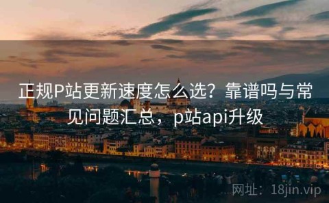 正规P站更新速度怎么选？靠谱吗与常见问题汇总，p站api升级