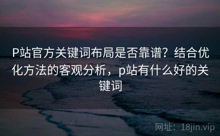 P站官方关键词布局是否靠谱？结合优化方法的客观分析，p站有什么好的关键词