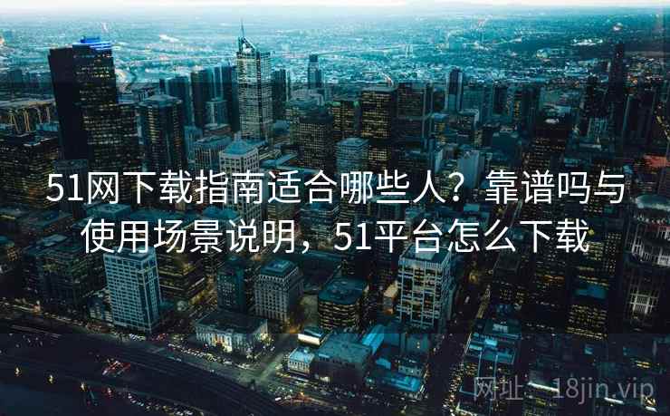 51网下载指南适合哪些人？靠谱吗与使用场景说明，51平台怎么下载