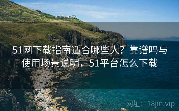 51网下载指南适合哪些人？靠谱吗与使用场景说明，51平台怎么下载