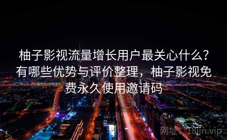柚子影视流量增长用户最关心什么？有哪些优势与评价整理，柚子影视免费永久使用邀请码