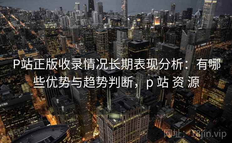 P站正版收录情况长期表现分析：有哪些优势与趋势判断，p 站 资 源
