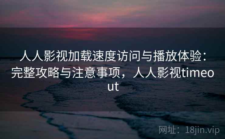 人人影视加载速度访问与播放体验：完整攻略与注意事项，人人影视timeout