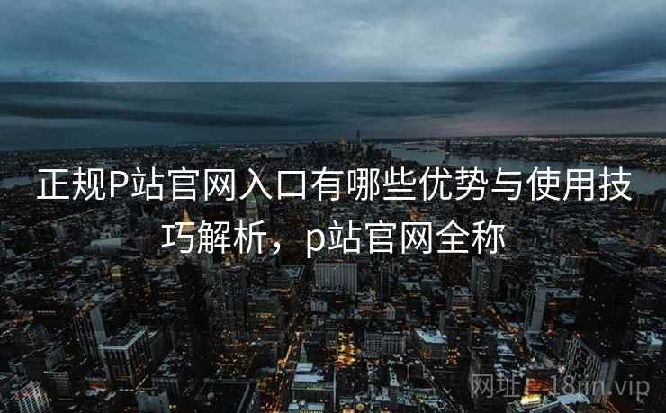 正规P站官网入口有哪些优势与使用技巧解析，p站官网全称