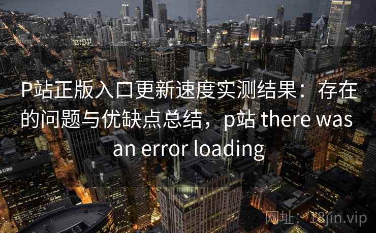 P站正版入口更新速度实测结果：存在的问题与优缺点总结，p站 there was an error loading