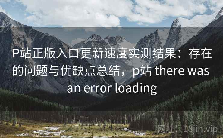 P站正版入口更新速度实测结果：存在的问题与优缺点总结，p站 there was an error loading