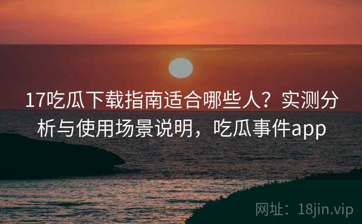 17吃瓜下载指南适合哪些人？实测分析与使用场景说明，吃瓜事件app