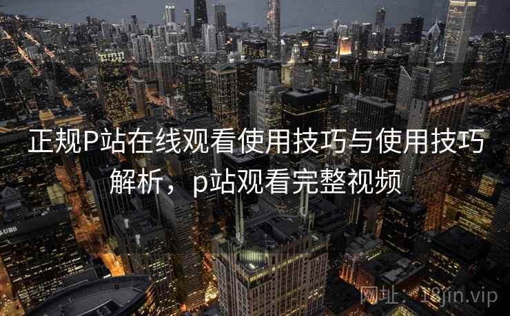 正规P站在线观看使用技巧与使用技巧解析，p站观看完整视频