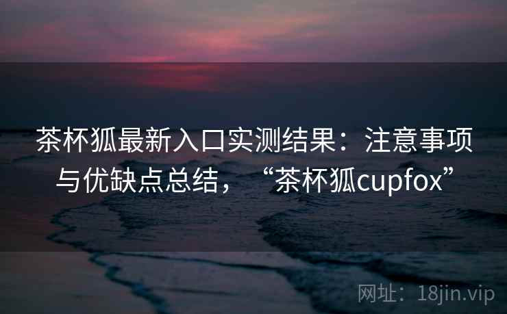 茶杯狐最新入口实测结果：注意事项与优缺点总结，“茶杯狐cupfox”