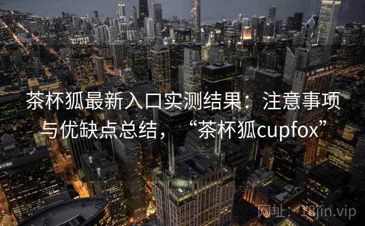 茶杯狐最新入口实测结果：注意事项与优缺点总结，“茶杯狐cupfox”