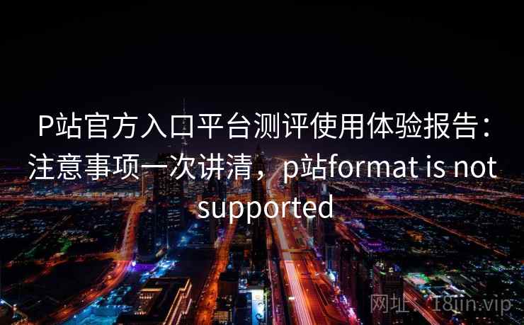 P站官方入口平台测评使用体验报告：注意事项一次讲清，p站format is not supported