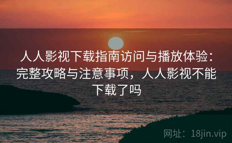 人人影视下载指南访问与播放体验：完整攻略与注意事项，人人影视不能下载了吗