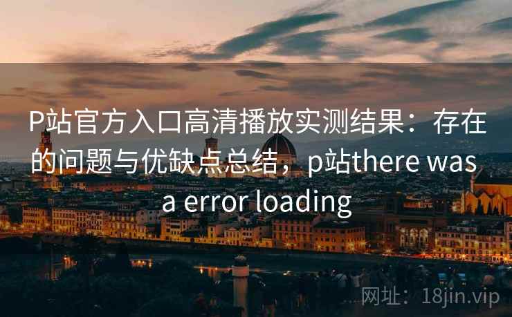 P站官方入口高清播放实测结果：存在的问题与优缺点总结，p站there was a error loading