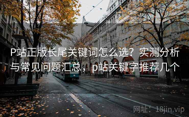 P站正版长尾关键词怎么选？实测分析与常见问题汇总，p站关键字推荐几个