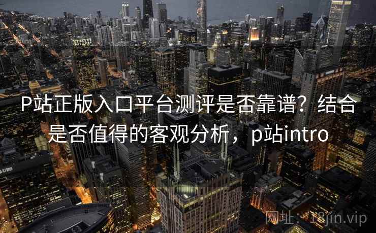 P站正版入口平台测评是否靠谱？结合是否值得的客观分析，p站intro