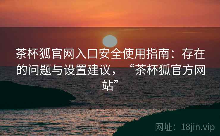 茶杯狐官网入口安全使用指南：存在的问题与设置建议，“茶杯狐官方网站”