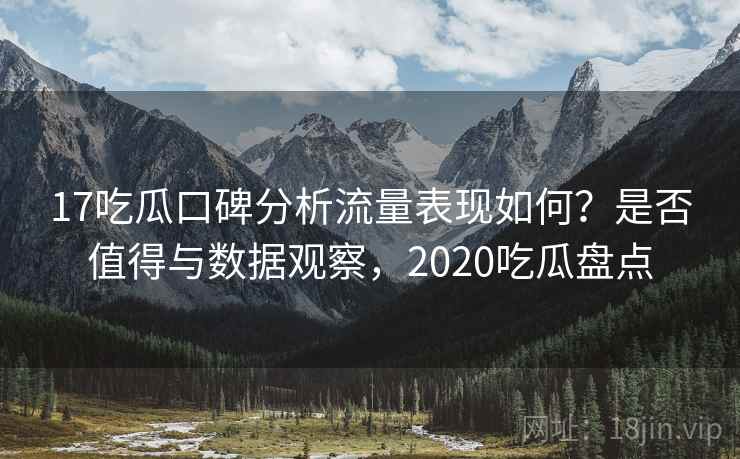17吃瓜口碑分析流量表现如何？是否值得与数据观察，2020吃瓜盘点