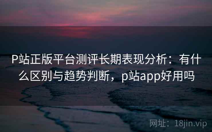 P站正版平台测评长期表现分析：有什么区别与趋势判断，p站app好用吗