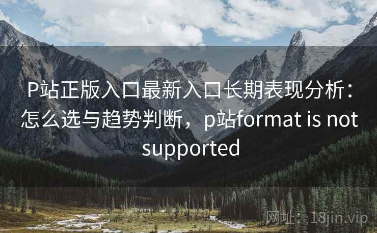 P站正版入口最新入口长期表现分析：怎么选与趋势判断，p站format is not supported