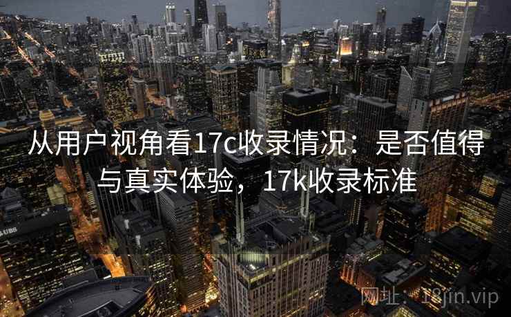 从用户视角看17c收录情况：是否值得与真实体验，17k收录标准