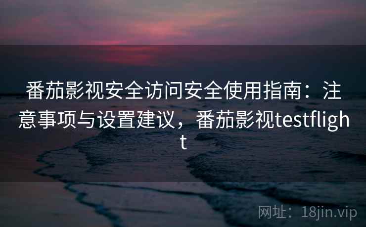 番茄影视安全访问安全使用指南：注意事项与设置建议，番茄影视testflight