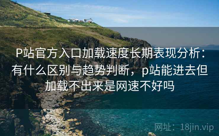 P站官方入口加载速度长期表现分析：有什么区别与趋势判断，p站能进去但加载不出来是网速不好吗