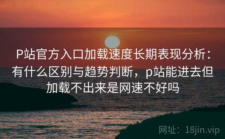 P站官方入口加载速度长期表现分析：有什么区别与趋势判断，p站能进去但加载不出来是网速不好吗